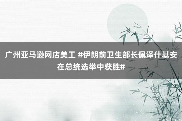 广州亚马逊网店美工 #伊朗前卫生部长佩泽什基安在总统选举中获胜#