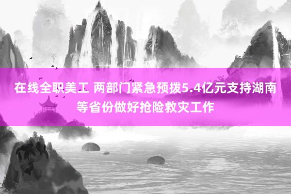 在线全职美工 两部门紧急预拨5.4亿元支持湖南等省份做好抢险救灾工作