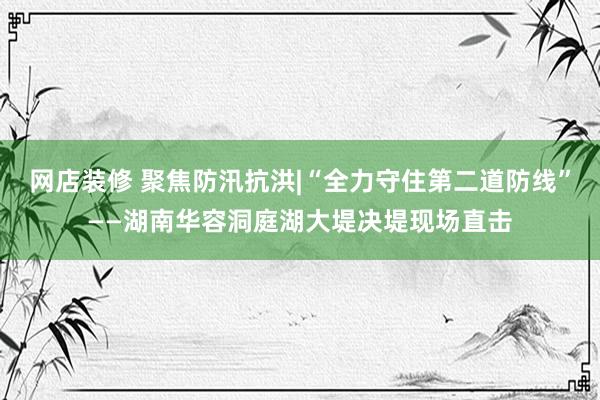 网店装修 聚焦防汛抗洪|“全力守住第二道防线”——湖南华容洞庭湖大堤决堤现场直击