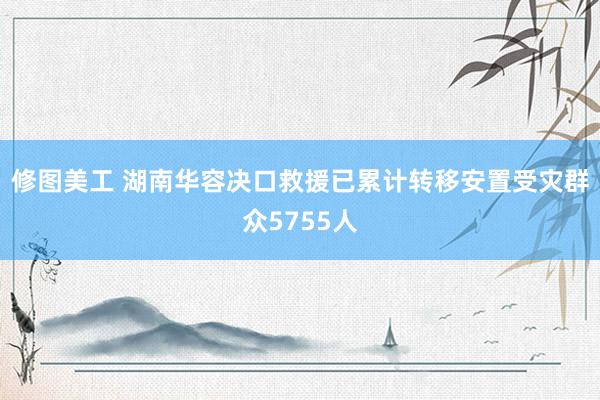 修图美工 湖南华容决口救援已累计转移安置受灾群众5755人