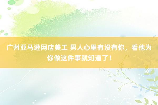 广州亚马逊网店美工 男人心里有没有你，看他为你做这件事就知道了！