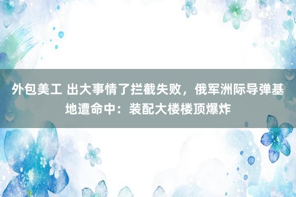 外包美工 出大事情了拦截失败，俄军洲际导弹基地遭命中：装配大楼楼顶爆炸