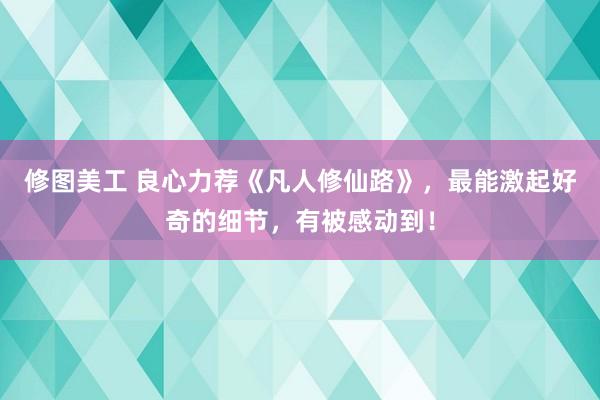 修图美工 良心力荐《凡人修仙路》，最能激起好奇的细节，有被感动到！