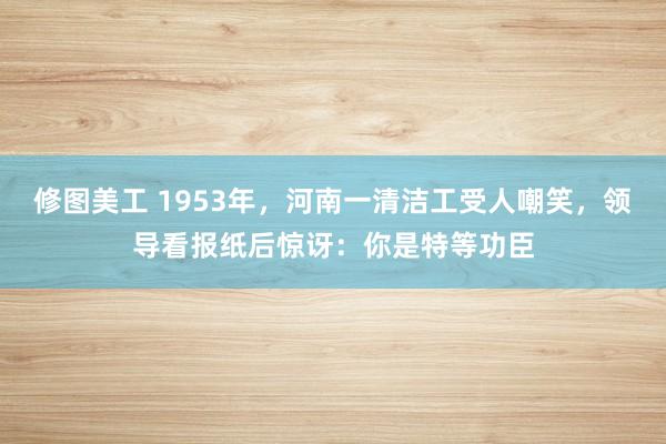 修图美工 1953年，河南一清洁工受人嘲笑，领导看报纸后惊讶：你是特等功臣