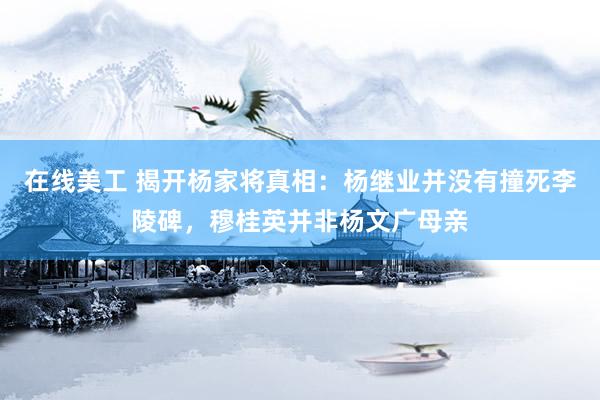 在线美工 揭开杨家将真相：杨继业并没有撞死李陵碑，穆桂英并非杨文广母亲