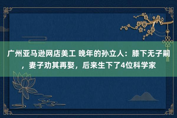 广州亚马逊网店美工 晚年的孙立人：膝下无子嗣，妻子劝其再娶，后来生下了4位科学家