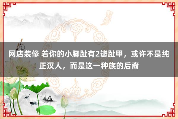 网店装修 若你的小脚趾有2瓣趾甲，或许不是纯正汉人，而是这一种族的后裔