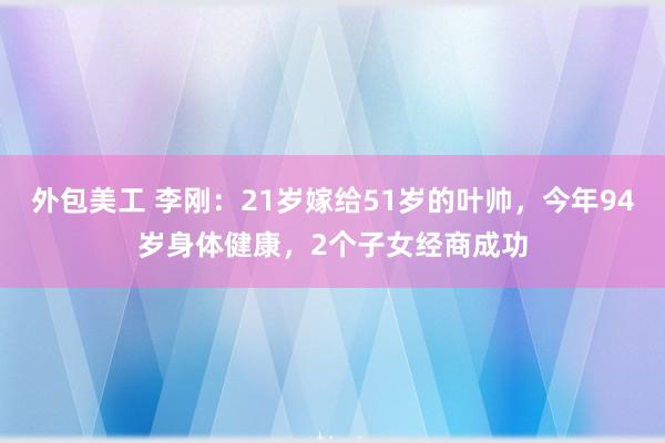 外包美工 李刚：21岁嫁给51岁的叶帅，今年94岁身体健康，2个子女经商成功