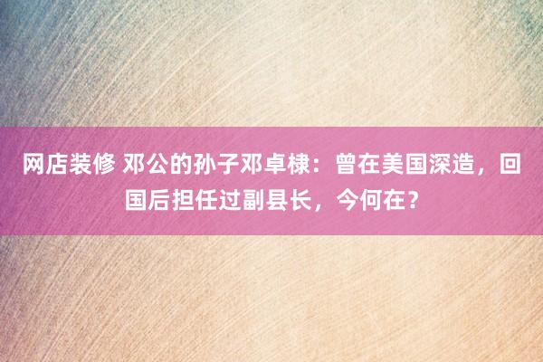 网店装修 邓公的孙子邓卓棣：曾在美国深造，回国后担任过副县长，今何在？