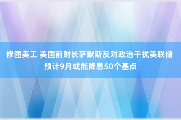 修图美工 美国前财长萨默斯反对政治干扰美联储 预计9月或能降息50个基点