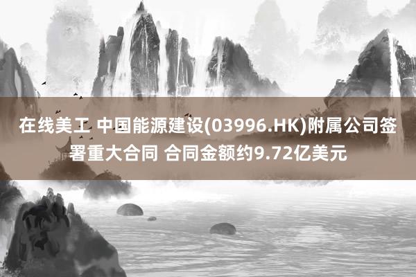 在线美工 中国能源建设(03996.HK)附属公司签署重大合同 合同金额约9.72亿美元