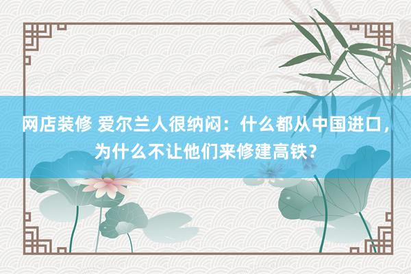 网店装修 爱尔兰人很纳闷：什么都从中国进口，为什么不让他们来修建高铁？