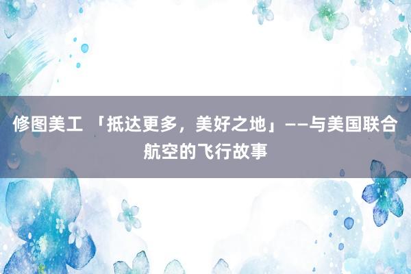 修图美工 「抵达更多，美好之地」——与美国联合航空的飞行故事