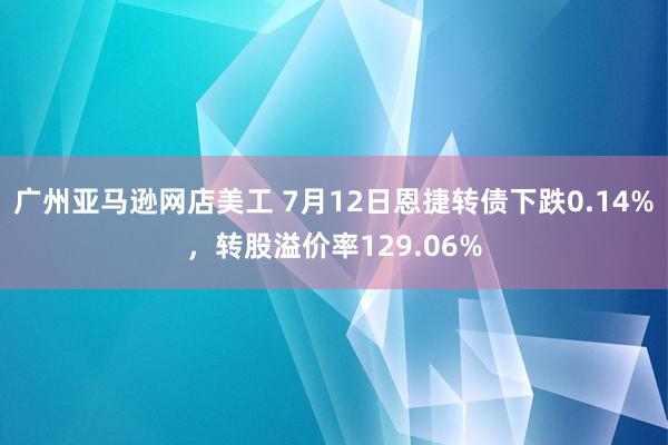 广州亚马逊网店美工 7月12日恩捷转债下跌0.14%，转股溢价率129.06%