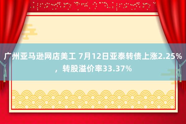 广州亚马逊网店美工 7月12日亚泰转债上涨2.25%，转股溢价率33.37%