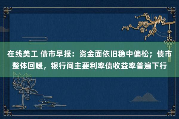 在线美工 债市早报：资金面依旧稳中偏松；债市整体回暖，银行间主要利率债收益率普遍下行