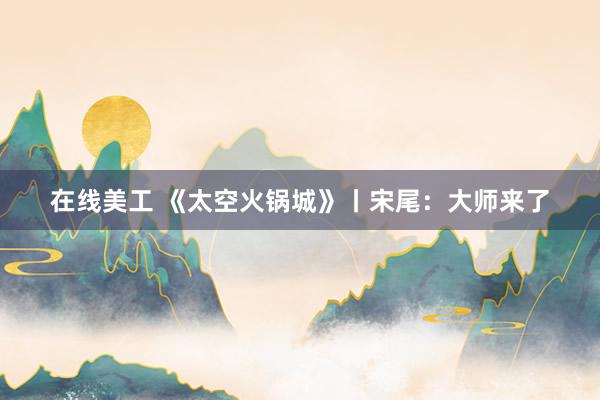 在线美工 《太空火锅城》丨宋尾：大师来了