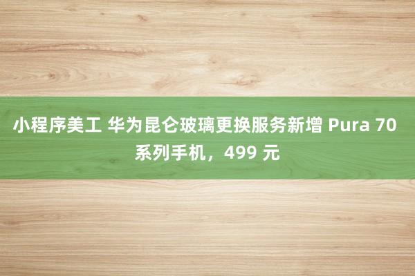 小程序美工 华为昆仑玻璃更换服务新增 Pura 70 系列手机，499 元