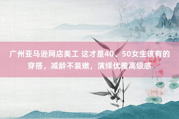 广州亚马逊网店美工 这才是40、50女生该有的穿搭，减龄不装嫩，演绎优雅高级感