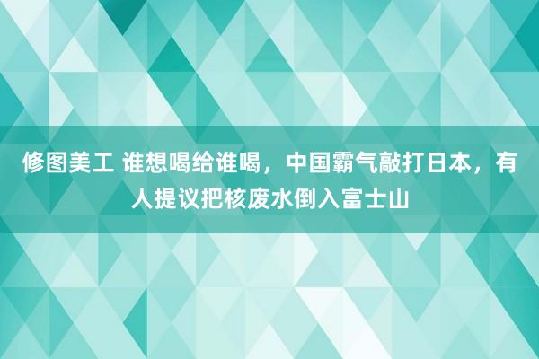 修图美工 谁想喝给谁喝，中国霸气敲打日本，有人提议把核废水倒入富士山