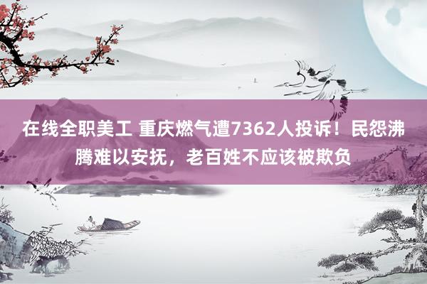 在线全职美工 重庆燃气遭7362人投诉！民怨沸腾难以安抚，老百姓不应该被欺负