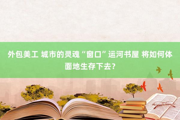 外包美工 城市的灵魂“窗口”运河书屋 将如何体面地生存下去？