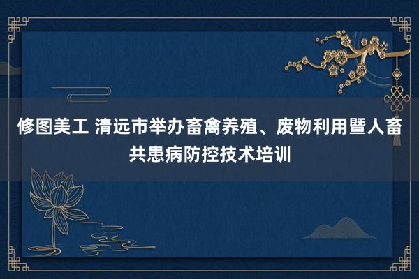 修图美工 清远市举办畜禽养殖、废物利用暨人畜共患病防控技术培训